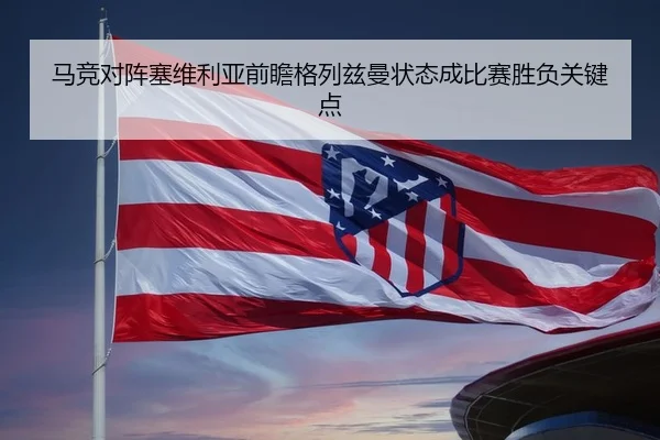 马竞对阵塞维利亚前瞻格列兹曼状态成比赛胜负关键点