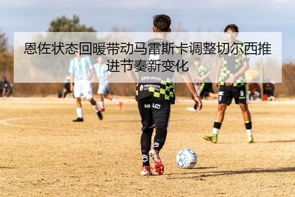 恩佐状态回暖带动马雷斯卡调整切尔西推进节奏新变化