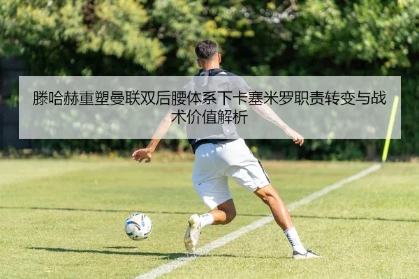 滕哈赫重塑曼联双后腰体系下卡塞米罗职责转变与战术价值解析